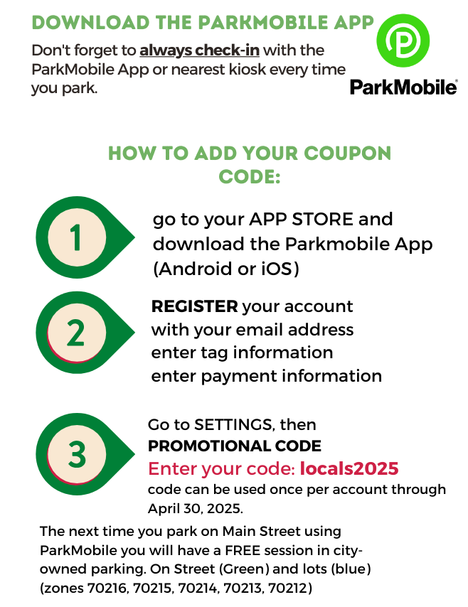 How to redeem:   1. Download the ParkMobile App to your smartphone. (click here for iPhones - https://apps.apple.com/app/id365399299) (click here for Android - https://play.google.com/store/apps/details?id=net.sharewire.parkmobilev2)  2. Create your account and register your vehicle tag if you do not already have an account. Register payment information.  3. Go to settings, promotional codes, and add locals2025 